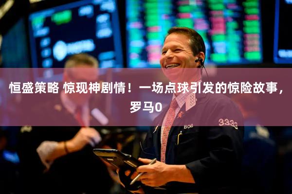 恒盛策略 惊现神剧情！一场点球引发的惊险故事，罗马0