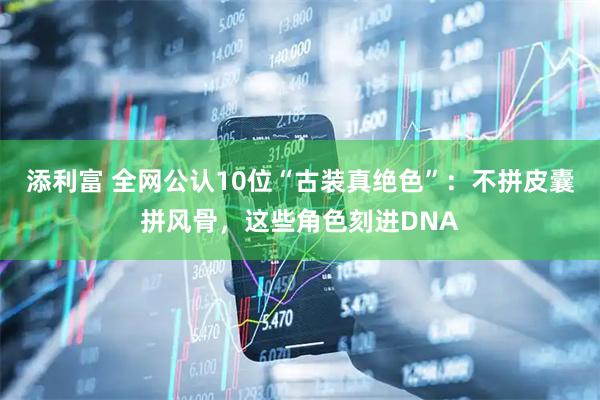 添利富 全网公认10位“古装真绝色”：不拼皮囊拼风骨，这些角色刻进DNA