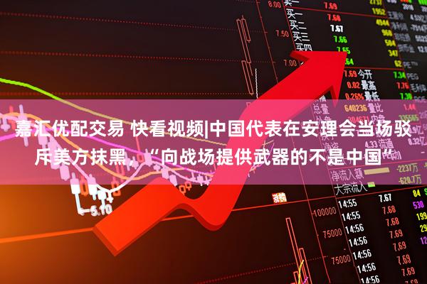 嘉汇优配交易 快看视频|中国代表在安理会当场驳斥美方抹黑，“向战场提供武器的不是中国”