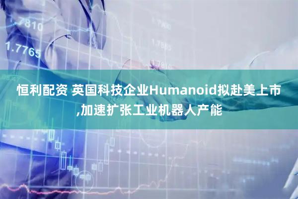 恒利配资 英国科技企业Humanoid拟赴美上市,加速扩张工业机器人产能