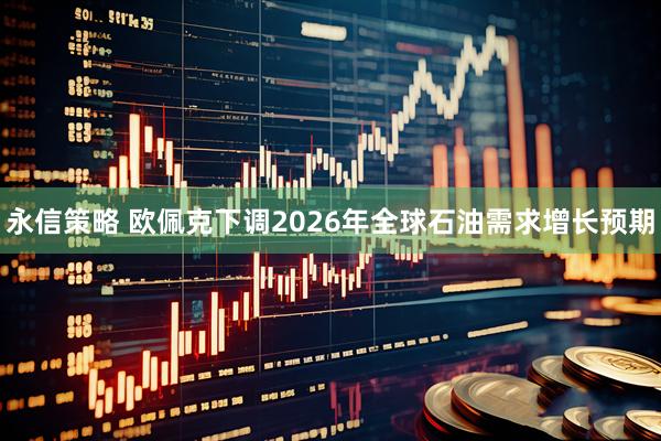 永信策略 欧佩克下调2026年全球石油需求增长预期